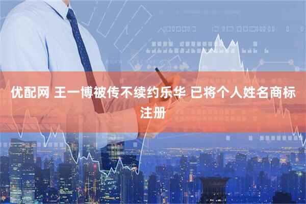 优配网 王一博被传不续约乐华 已将个人姓名商标注册