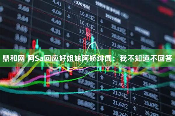 鼎和网 阿Sa回应好姐妹阿娇绯闻：我不知道不回答