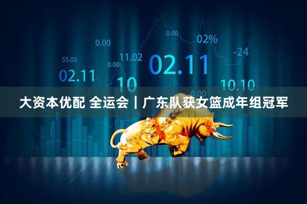 大资本优配 全运会｜广东队获女篮成年组冠军