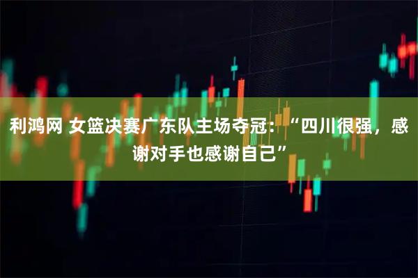 利鸿网 女篮决赛广东队主场夺冠：“四川很强，感谢对手也感谢自己”