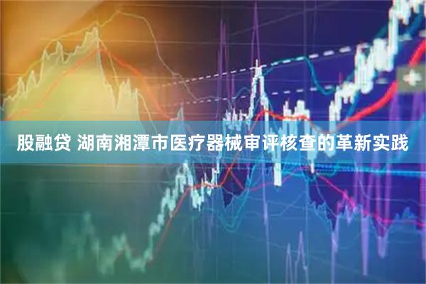 股融贷 湖南湘潭市医疗器械审评核查的革新实践