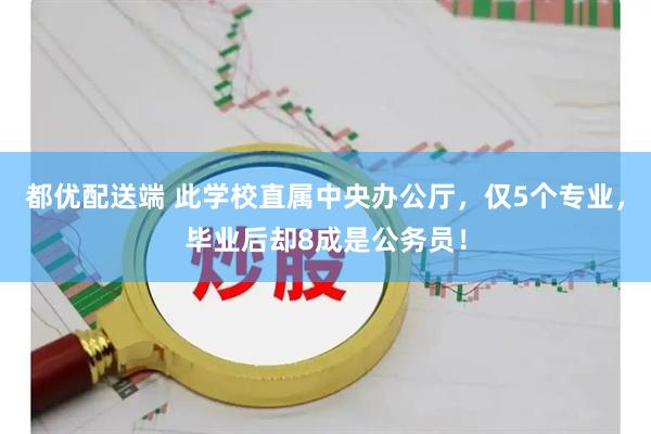 都优配送端 此学校直属中央办公厅，仅5个专业，毕业后却8成是公务员！