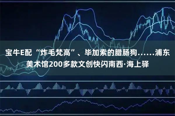 宝牛E配 “炸毛梵高”、毕加索的腊肠狗……浦东美术馆200多款文创快闪南西·海上驿