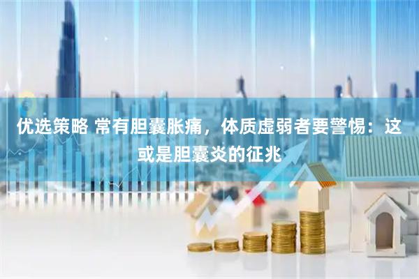 优选策略 常有胆囊胀痛，体质虚弱者要警惕：这或是胆囊炎的征兆