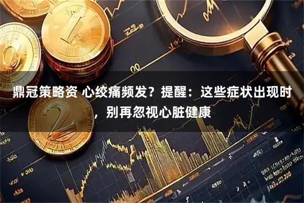 鼎冠策略资 心绞痛频发？提醒：这些症状出现时，别再忽视心脏健康