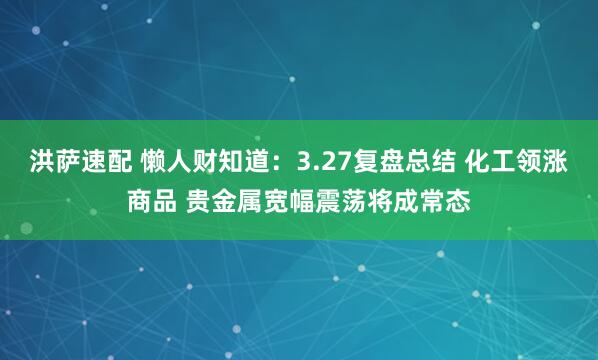 洪萨速配 懒人财知道：3.27复盘总结 化工领涨商品 贵金属宽幅震荡将成常态
