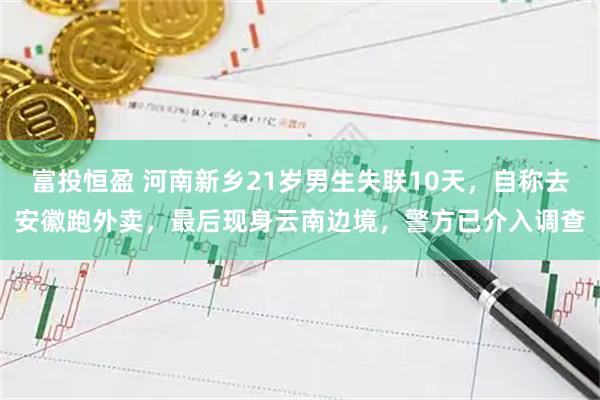 富投恒盈 河南新乡21岁男生失联10天，自称去安徽跑外卖，最后现身云南边境，警方已介入调查